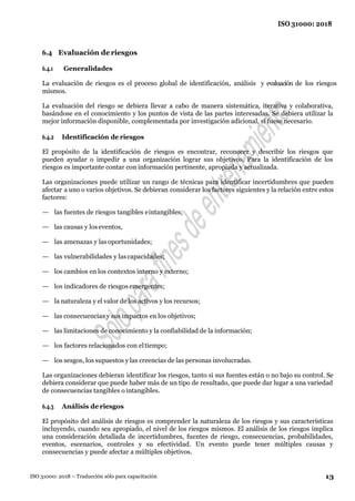 13
ISO 31000: 2018
ISO 31000: 2018 – Traducción sólo para capacitación
6.4 Evaluación de riesgos
6.4.1 Generalidades
La evaluación de riesgos es el proceso global de identificación, análisis y evaluación de los riesgos
mismos.
La evaluación del riesgo se debiera llevar a cabo de manera sistemática, iterativa y colaborativa,
basándose en el conocimiento y los puntos de vista de las partes interesadas. Se debiera utilizar la
mejor información disponible, complementada por investigación adicional, si fuese necesario.
6.4.2 Identificación de riesgos
El propósito de la identificación de riesgos es encontrar, reconocer y describir los riesgos que
pueden ayudar o impedir a una organización lograr sus objetivos. Para la identificación de los
riesgos es importante contar con información pertinente, apropiada y actualizada.
Las organizaciones puede utilizar un rango de técnicas para identificar incertidumbres que pueden
afectar a uno o varios objetivos. Se debieran considerar los factores siguientes y la relación entre estos
factores:
— las fuentes de riesgos tangibles eintangibles;
— las causas y loseventos,
— las amenazas y las oportunidades;
— las vulnerabilidades y lascapacidades;
— los cambios en los contextos interno y externo;
— los indicadores de riesgos emergentes;
— la naturaleza y el valor de los activos y los recursos;
— las consecuencias y sus impactos en los objetivos;
— las limitaciones de conocimiento y la confiabilidad de la información;
— los factores relacionados con eltiempo;
— los sesgos, los supuestos y las creencias de las personas involucradas.
Las organizaciones debieran identificar los riesgos, tanto si sus fuentes están o no bajo su control. Se
debiera considerar que puede haber más de un tipo de resultado, que puede dar lugar a una variedad
de consecuencias tangibles o intangibles.
6.4.3 Análisis de riesgos
El propósito del análisis de riesgos es comprender la naturaleza de los riesgos y sus características
incluyendo, cuando sea apropiado, el nivel de los riesgos mismos. El análisis de los riesgos implica
una consideración detallada de incertidumbres, fuentes de riesgo, consecuencias, probabilidades,
eventos, escenarios, controles y su efectividad. Un evento puede tener múltiples causas y
consecuencias y puede afectar a múltiples objetivos.
 