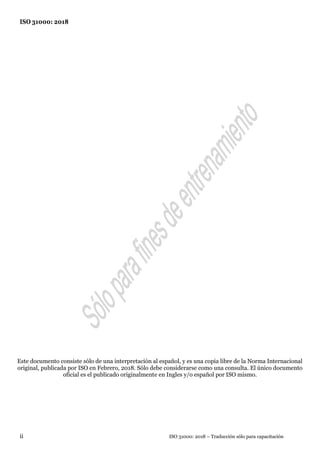 ISO 31000: 2018
ISO 31000: 2018 – Traducción sólo para capacitación
ii
Este documento consiste sólo de una interpretación al español, y es una copia libre de la Norma Internacional
original, publicada por ISO en Febrero, 2018. Sólo debe considerarse como una consulta. El único documento
oficial es el publicado originalmente en Ingles y/o español por ISO mismo.
 
