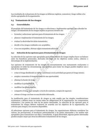 15
ISO 31000: 2018
ISO 31000: 2018 – Traducción sólo para capacitación
Los resultados de evaluaciones de los riesgos se debieran registrar, comunicar y luego validar a los
niveles apropiados de la organización.
6.5 Tratamiento de los riesgos
6.5.1 Generalidades
El propósito del tratamiento de los riesgos es seleccionar e implementar opciones para abordar los
riesgos. El tratamiento de los riesgos implica un proceso iterativo de:
— formular y seleccionar opciones para el tratamiento de los riesgos;
— planear e implementar el tratamiento de los riesgos;
— evaluar la efectividad de dicho tratamiento;
— decidir si los riesgos residuales son aceptables;
— si no son aceptables, efectuar algún tratamientoadicional.
6.5.2 Selección de las opciones para el tratamiento de riesgos
La selección de las opciones más apropiadas para el tratamiento de riesgos implica hacer un balance
entre los beneficios potenciales, derivados del logro de los objetivos contra costos, esfuerzo o
desventajas de la implementación.
Las opciones de tratamiento de los riesgos no necesariamente son mutuamente excluyentes o
apropiadas en todas las circunstancias. Las opciones para tratar los riesgos pueden implicar una o
más de las siguientes:
— evitar el riesgo decidiendo no iniciar o continuar con la actividad que genera el riesgo mismo;
— aceptar o aumentar el riesgo en busca de una oportunidad;
— eliminar la fuente deriesgo;
— modificar la probabilidad;
— modificar las consecuencias;
— compartir el riesgo (por ejemplo: a través de contratos, compra de seguros);
— retener el riesgo con base en una decisión informada.
La justificación para el tratamiento de riesgos es más amplia que las simples consideraciones
económicas y debiera tener en cuenta todas las obligaciones de la organización, los compromisos
voluntarios y los puntos de vista de las partes interesadas. La selección de las opciones para el
tratamiento de riesgos debiera realizarse de acuerdo con los objetivos de la organización, los
criterios para riesgos y los recursos disponibles.
Al seleccionar opciones para el tratamiento de riesgos, las organizaciones debieran considerar los
valores, las percepciones, el involucrar potencialmente a las partes interesadas y los medios más
apropiados para comunicarse con ellas y consultarlas. A igual efectividad, algunas partes interesadas
pueden aceptar mejor que otras los diferentes tratamientos de los riesgos.
 