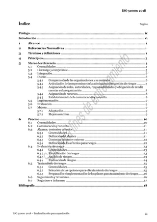 ISO 31000: 2018
iii
ISO 31000: 2018 – Traducción sólo para capacitación
Índice Página
Prólogo ............................................................................................................................... iv
Introducción ............................................................................................................................... vi
1 Alcance … ........................................................................................................................1
2 Referencias Normativas ..............................................................................................1
3 Términos y definiciones ....................................................................................................1
4 Principios..................................................................................................................3
5 Marcodereferencia ...................................................................................................4
5.1 Generalidades.................................................................................................................4
5.2 Liderazgo ycompromiso .................................................................................................5
5.3 Integración......................................................................................................................6
5.4 Diseño.............................................................................................................................6
5.4.1 Comprensiónde las organizaciones ysu contexto.............................................6
5.4.2 Articulacióndelcompromisoconla administración/gestiónderiesgos ...........7
5.4.3 Asignación de roles, autoridades, responsabilidades y obligación de rendir
cuentas enla organización ................................................................................8
5.4.4 Asignaciónde recursos......................................................................................8
5.4.5 Establecimientodelacomunicaciónyconsulta.................................................8
5.5 Implementación..............................................................................................................9
5.6 Evaluación ......................................................................................................................9
5.7 Mejora.............................................................................................................................9
5.7.1 Adaptación........................................................................................................9
5.7.2 Mejoracontinua................................................................................................9
6 Proceso ...................................................................................................................10
6.1 Generalidades...............................................................................................................10
6.2 Comunicaciónyconsulta...............................................................................................11
6.3 Alcance, contextoycriterios..........................................................................................11
6.3.1 Generalidades.................................................................................................11
6.3.2 Definicióndelalcance .....................................................................................11
6.3.3 Contextos interno y externo ...........................................................................12
6.3.4 Definiciónde los criterios para riesgos............................................................12
6.4 Evaluaciónde riesgos....................................................................................................13
6.4.1 Generalidades.................................................................................................13
6.4.2 Identificaciónderiesgos .................................................................................13
6.4.3 Análisis de riesgos...........................................................................................13
6.4.4 Evaluaciónde riesgos......................................................................................14
6.5 Tratamiento de riesgos..................................................................................................15
6.5.1 Generalidades.................................................................................................15
6.5.2 Selecciónde lasopciones para el tratamiento de riesgos.................................15
6.5.3 Preparacióneimplementaciónde los planes para tratamiento deriesgos.......16
6.6 Seguimiento yrevisiones...............................................................................................16
6.7 Registros e informes ...................................................................................................17
Bibliografía ................................................................................................................................18
 