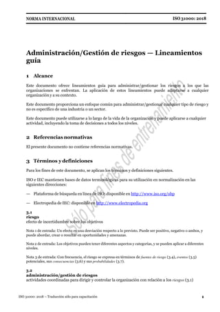 ISO 31000: 2018
NORMA INTERNACIONAL
1
ISO 31000: 2018 – Traducción sólo para capacitación
Administración/Gestión de riesgos — Lineamientos
guía
1 Alcance
Este documento ofrece lineamientos guía para administrar/gestionar los riesgos a los que las
organizaciones se enfrentan. La aplicación de estos lineamientos puede adaptarse a cualquier
organización y a su contexto.
Este documento proporciona un enfoque común para administrar/gestionar cualquier tipo de riesgo y
no es específico de una industria o un sector.
Este documento puede utilizarse a lo largo de la vida de la organización y puede aplicarse a cualquier
actividad, incluyendo la toma de decisiones a todos los niveles.
2 Referencias normativas
El presente documento no contiene referencias normativas.
3 Términos y definiciones
Para los fines de este documento, se aplican los términos y definiciones siguientes.
ISO e IEC mantienen bases de datos terminológicas para su utilización en normalización en las
siguientes direcciones:
— Plataforma de búsqueda en línea de ISO: disponible en http://www.iso.org/obp
— Electropedia de IEC: disponible en http://www.electropedia.org
3.1
riesgo
efecto de incertidumbre sobre los objetivos
Nota 1 de entrada: Un efecto es una desviación respecto a lo previsto. Puede ser positivo, negativo o ambos, y
puede abordar, crear o resultar en oportunidades y amenazas.
Nota 2 de entrada: Los objetivos pueden tener diferentes aspectos y categorías, y se pueden aplicar a diferentes
niveles.
Nota 3 de entrada: Con frecuencia, el riesgo se expresa en términos de fuentes de riesgo (3.4), eventos (3.5)
potenciales, sus consecuencias (3.6) y sus probabilidades (3.7).
3.2
administración/gestión de riesgos
actividades coordinadas para dirigir y controlar la organización con relación a los riesgos (3.1)
 
