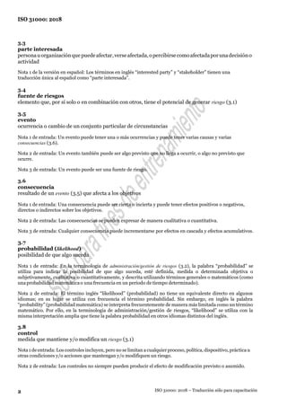 ISO 31000: 2018
2 ISO 31000: 2018 – Traducción sólo para capacitación
3.3
parte interesada
personauorganizaciónque puedeafectar,verseafectada,opercibirsecomoafectadaporunadecisióno
actividad
Nota 1 de la versión en español: Los términos en inglés “interested party” y “stakeholder” tienen una
traducción única al español como “parte interesada”.
3.4
fuente de riesgos
elemento que, por sí solo o en combinación con otros, tiene el potencial de generar riesgo (3.1)
3.5
evento
ocurrencia o cambio de un conjunto particular de circunstancias
Nota 1 de entrada: Un evento puede tener una o más ocurrencias y puede tener varias causas y varias
consecuencias (3.6).
Nota 2 de entrada: Un evento también puede ser algo previsto que no llega a ocurrir, o algo no previsto que
ocurre.
Nota 3 de entrada: Un evento puede ser una fuente de riesgo.
3.6
consecuencia
resultado de un evento (3.5) que afecta a los objetivos
Nota 1 de entrada: Una consecuencia puede ser cierta o incierta y puede tener efectos positivos o negativos,
directos o indirectos sobre los objetivos.
Nota 2 de entrada: Las consecuencias se pueden expresar de manera cualitativa o cuantitativa.
Nota 3 de entrada: Cualquier consecuencia puede incrementarse por efectos en cascada y efectos acumulativos.
3.7
probabilidad (likelihood)
posibilidad de que algo suceda
Nota 1 de entrada: En la terminología de administración/gestión de riesgos (3.2), la palabra “probabilidad” se
utiliza para indicar la posibilidad de que algo suceda, esté definida, medida o determinada objetiva o
subjetivamente, cualitativa o cuantitativamente, y descrita utilizando términos generales o matemáticos (como
unaprobabilidad matemáticao una frecuencia en un periodo de tiempo determinado).
Nota 2 de entrada: El término inglés “likelihood” (probabilidad) no tiene un equivalente directo en algunos
idiomas; en su lugar se utiliza con frecuencia el término probabilidad. Sin embargo, en inglés la palabra
“probability” (probabilidad matemática) se interpreta frecuentemente de manera más limitada como un término
matemático. Por ello, en la terminología de administración/gestión de riesgos, “likelihood” se utiliza con la
misma interpretación amplia que tiene la palabra probabilidad en otros idiomas distintos del inglés.
3.8
control
medida que mantiene y/o modifica un riesgo (3.1)
Nota1 de entrada: Los controles incluyen, pero no se limitan a cualquier proceso, política, dispositivo, práctica u
otras condiciones y/o acciones que mantengan y/o modifiquen un riesgo.
Nota 2 de entrada: Los controles no siempre pueden producir el efecto de modificación previsto o asumido.
 