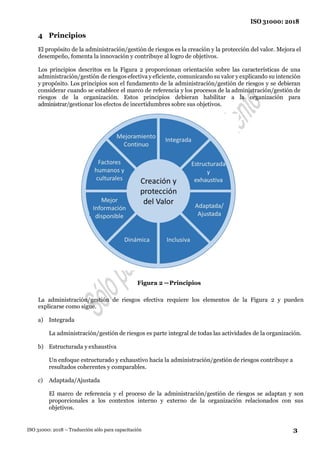 3
ISO 31000: 2018
ISO 31000: 2018 – Traducción sólo para capacitación
4 Principios
El propósito de la administración/gestión de riesgos es la creación y la protección del valor. Mejora el
desempeño, fomenta la innovación y contribuye al logro de objetivos.
Los principios descritos en la Figura 2 proporcionan orientación sobre las características de una
administración/gestión de riesgos efectiva y eficiente, comunicando su valor y explicando su intención
y propósito. Los principios son el fundamento de la administración/gestión de riesgos y se debieran
considerar cuando se establece el marco de referencia y los procesos de la administración/gestión de
riesgos de la organización. Estos principios debieran habilitar a la organización para
administrar/gestionar los efectos de incertidumbres sobre sus objetivos.
Figura 2 —Principios
La administración/gestión de riesgos efectiva requiere los elementos de la Figura 2 y pueden
explicarse como sigue.
a) Integrada
La administración/gestión de riesgos es parte integral de todas las actividades de la organización.
b) Estructurada y exhaustiva
Un enfoque estructurado y exhaustivo hacia la administración/gestión de riesgos contribuye a
resultados coherentes y comparables.
c) Adaptada/Ajustada
El marco de referencia y el proceso de la administración/gestión de riesgos se adaptan y son
proporcionales a los contextos interno y externo de la organización relacionados con sus
objetivos.
 
