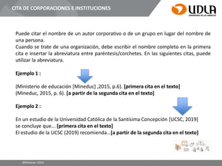 CITA DE CORPORACIONES E INSTITUCIONES
Puede citar el nombre de un autor corporativo o de un grupo en lugar del nombre de
una persona.
Cuando se trate de una organización, debe escribir el nombre completo en la primera
cita e insertar la abreviatura entre paréntesis/corchetes. En las siguientes citas, puede
utilizar la abreviatura.
Ejemplo 1 :
(Ministerio de educación [Mineduc] ,2015, p.6). [primera cita en el texto]
(Mineduc, 2015, p. 6). [a partir de la segunda cita en el texto]
Ejemplo 2 :
En un estudio de la Universidad Católica de la Santísima Concepción [UCSC, 2019]
se concluye que... [primera cita en el texto]
El estudio de la UCSC (2019) recomienda…[a partir de la segunda cita en el texto]
Bibliotecas UDLA
 