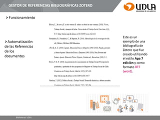 GESTOR DE REFERENCIAS BIBLIOGRÁFICAS ZOTERO
Funcionamiento
Este es un
ejemplo de una
bibliografía de
Zotero que fue
creado utilizando
el estilo Apa 7
edición y como
formato RTF
(word).
Bibliotecas UDLA
Automatización
de las Referencias
de los
documentos
 