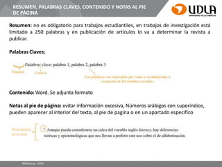 RESUMEN, PALABRAS CLAVES, CONTENIDO Y NOTAS AL PIE
DE PÁGINA
Resumen: no es obligatorio para trabajos estudiantiles, en trabajos de investigación está
limitado a 250 palabras y en publicación de artículos lo va a determinar la revista a
publicar.
Palabras Claves:
Contenido: Word. Se adjunta formato
Notas al pie de página: evitar información excesiva, Números arábigos con superíndice,
pueden aparecer al interior del texto, al pie de pagina o en un apartado especifico
Bibliotecas UDLA
 