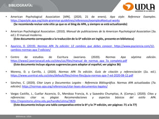 BIBLIOGRAFÍA:
• American Psychological
Bibliotecas UDLA
Association [APA]. (2020, 21 de enero). Apa style: Reference Examples.
https://apastyle.apa.org/style-grammar-guidelines/references/examples#textual-works
(Se recomienda revisar este sitio ya que es el blog de APA, y siempre se está actualizando)
• American Psychological Association. (2010). Manual de publicaciones de la American Psychological Association (3a.
ed.). El manual moderno.
(Este documento corresponde a la traducción de la 6ª edición en inglés, presente en biblioteca)
• Aparicio, D. (2019). Normas APA 7a edición: 12 cambios que debes conocer. https://www.psyciencia.com/12-
cambios-normas-apa-7-edicion/
• Centro de estudios de Escritura Javeriano. (2020). Normas Apa séptima edición.
https://www2.javerianacali.edu.co/sites/ujc/files/manual_de_normas_apa_7a_completo.pdf
(Este documento incluye algunas sugerencias para adaptar al español, ver página 36)
• Moreno, D. y Carrillo, J. (2020). Normas APA 7a edición. Guía de citación y referenciación (2a. ed.).
https://www.ucentral.edu.co/sites/default/files/inline-files/guia-normas-apa-7-ed-2020-08-12.pdf
• Sánchez, C. (2020). Citar Leyes y Documentos Legales - Referencia Bibliográfica. Normas APA actualizadas (7a.
edición). https://normas-apa.org/referencias/citar-leyes-documentos-legales/
• Vargas Castillo, J., Cuellar Ascencio, D., Mendoza Francia, A. y Saavedra Chumpitaz, A. (Comps.). (2020). Citas y
referencias: citar vs. plagiar. Recomendaciones y aspectos básicos del estilo APA.
http://repositorio.ulima.edu.pe/handle/ulima/3829
(Este documento incluye una tabla comparativa entre la 6ª y la 7ª edición, ver páginas: 71 a la 77)
 
