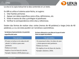 La cita es la copia textual de la idea contenida en un texto.
En APA se utiliza el sistema autor-fecha, se sugiere:
1. Citar fuentes primarias
2. Apoyar con datos específicos como cifras, definiciones, etc.
3. Evitar el exceso de citas y privilegiar el parafraseo
4. Verificar la correspondencia entre citas y referencias.
Existen dos formas de realizar citas: cortas (menos de 40 palabras) o largas (más de 40
palabras), y a su vez estas pueden ser narrativas o parentéticas.
CITAS
Se destaca el pensamiento o la posición
especifica del autor.
Bibliotecas UDLA
Se hace referencia a una idea en la que el autor
tiene un papel secundario.
 