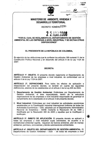 REPÚBLICA   DE COLOMBIA




                       MINISTERIODE AMBIENTE, VIVIENDA Y
                            DESARROLLOTERRITOR~L
                                  DECRETO        NÚM~R012    99


                                        2 2 AB~'( 2008
    "POR EL CUAL SE REGLAMENTA EL DEPARTAMENTO DE GESTiÓN
 AMBIENTAL DE LAS EMPRESAS A NIVEL INDUSTRIAL Y SE DICTAN OTRAS
                         DISPOSICIONES"



              EL PRESIDENTE DE LA REPÚBLICA DE COLOMBIA,


 En ejercicio de las atribuciones que le confieren los artículos 189 numeral 11 de la
 Constitución Política Nacional y en desarrollo del artículo 8 de la ley 1124 de
 2007.


                                     DECRETA


ARTíCULO 1°. OBJETO. El presente decreto reglamenta el Departamento de
Gestión Ambiental de las empresas a nivel industrial, de conformidad con el
artículo 8 de la ley 1124 de 2007.

 ARTíCULO       2°. DEFINICIONES.     Para todos los efectos de aplicación e
 interpretación   del presente decreto, se tendrán en cuenta las siguientes
_definiciones, además de las establecidas en el artículo 2 de la ley 905 de 2004:

1. Departamento      de Gestión Ambiental:       Entiéndase por Departamento de
    Gestión    Ambiental,  el área especializada,        dentro de la estructura
    organizacional de las empresas a nivel industrial responsable de garantizar el
    cumplimiento de lo establecido en el artículo 4 del presente decreto.

2. Nivel Industrial:  Entiéndase por nivel industrial las actividades económicas
    establecidas en la Clasificación Industrial Internacional Uniforme de todas las
    Actividades Económicas - CIIU, adoptado por el Departamento Administrativo
    Nacional de Estadística - DANE mediante la Resolución 56 de 1998 y
    modificada por la. Resolución 300 de 2005 y aquellas que la modifiquen o
    sustituyan.

ARTíCULO 3°. ÁMBITO DE APLICACiÓN. El presente decreto se aplicará a
todas las empresas a nivel industrial cuyas actividades, de acuerdo a la
normatividad ambiental vigente, requieran de licencia ambiental, plan de manejo
ambiental, permisos. concesiones y demás autorizaciones ambientales.

ARTíCULO 4°, OBJETO DEL DEPARTAMENTO DE GESTiÓN AMBIENTAL. El
Departamento de Gestión Ambiental - DGA - de todas las empresas a nivel
 