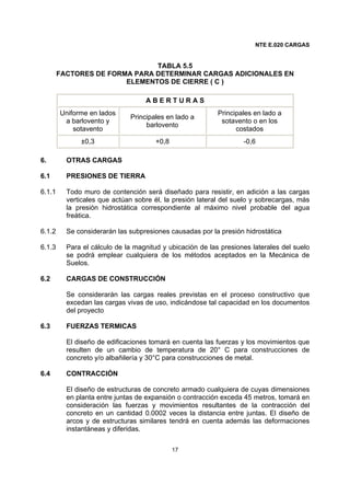 NTE E.020 CARGAS
17
TABLA 5.5
FACTORES DE FORMA PARA DETERMINAR CARGAS ADICIONALES EN
ELEMENTOS DE CIERRE ( C )
A B E R T U R A S
Uniforme en lados
a barlovento y
sotavento
Principales en lado a
barlovento
Principales en lado a
sotavento o en los
costados
±0,3 +0,8 -0,6
6. OTRAS CARGAS
6.1 PRESIONES DE TIERRA
6.1.1 Todo muro de contención será diseñado para resistir, en adición a las cargas
verticales que actúan sobre él, la presión lateral del suelo y sobrecargas, más
la presión hidrostática correspondiente al máximo nivel probable del agua
freática.
6.1.2 Se considerarán las subpresiones causadas por la presión hidrostática
6.1.3 Para el cálculo de la magnitud y ubicación de las presiones laterales del suelo
se podrá emplear cualquiera de los métodos aceptados en la Mecánica de
Suelos.
6.2 CARGAS DE CONSTRUCCIÓN
Se considerarán las cargas reales previstas en el proceso constructivo que
excedan las cargas vivas de uso, indicándose tal capacidad en los documentos
del proyecto
6.3 FUERZAS TERMICAS
El diseño de edificaciones tomará en cuenta las fuerzas y los movimientos que
resulten de un cambio de temperatura de 20° C para construcciones de
concreto y/o albañilería y 30°C para construcciones de metal.
6.4 CONTRACCIÓN
El diseño de estructuras de concreto armado cualquiera de cuyas dimensiones
en planta entre juntas de expansión o contracción exceda 45 metros, tomará en
consideración las fuerzas y movimientos resultantes de la contracción del
concreto en un cantidad 0.0002 veces la distancia entre juntas. El diseño de
arcos y de estructuras similares tendrá en cuenta además las deformaciones
instantáneas y diferidas.
 
