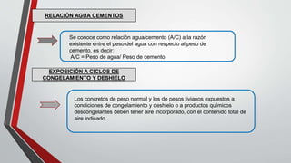 Se conoce como relación agua/cemento (A/C) a la razón
existente entre el peso del agua con respecto al peso de
cemento, es decir:
A/C = Peso de agua/ Peso de cemento
RELACIÓN AGUA CEMENTOS
EXPOSICIÓN A CICLOS DE
CONGELAMIENTO Y DESHIELO
Los concretos de peso normal y los de pesos livianos expuestos a
condiciones de congelamiento y deshielo o a productos químicos
descongelantes deben tener aire incorporado, con el contenido total de
aire indicado.
 