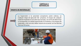 CAPITULO 3
MATERIALES
La Supervisión o la autoridad competente podrá ordenar, en
cualquier etapa de ejecución del proyecto, el ensayo de cualquier
material empleado en las obras de concreto, con el fin de determinar
si corresponde a la calidad especificada. El muestreo y los ensayos de
materiales y del concreto deben hacerse de acuerdo con las Normas
Técnicas Peruanas.
ENSAYO DE MATERIALES
 