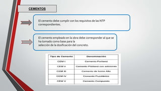 El cemento debe cumplir con los requisitos de las NTP
correspondientes.
El cemento empleado en la obra debe corresponder al que se
ha tomado como base para la
selección de la dosificación del concreto.
CEMENTOS
 