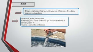 El agua empleada en la preparación y curado del concreto deberá ser,
de preferencia, potable
Los aceites, ácidos, álcalis, sales,
materia orgánica y otras sustancias que puedan ser dañinas al
concreto, acero de
refuerzo o elementos embebidos.
AGUA
 