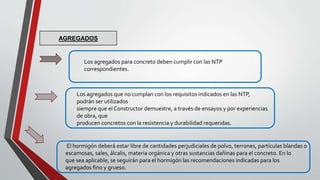 Los agregados para concreto deben cumplir con las NTP
correspondientes.
Los agregados que no cumplan con los requisitos indicados en las NTP,
podrán ser utilizados
siempre que el Constructor demuestre, a través de ensayos y por experiencias
de obra, que
producen concretos con la resistencia y durabilidad requeridas.
AGREGADOS
El hormigón deberá estar libre de cantidades perjudiciales de polvo, terrones, partículas blandas o
escamosas, sales, álcalis, materia orgánica y otras sustancias dañinas para el concreto. En lo
que sea aplicable, se seguirán para el hormigón las recomendaciones indicadas para los
agregados fino y grueso.
 