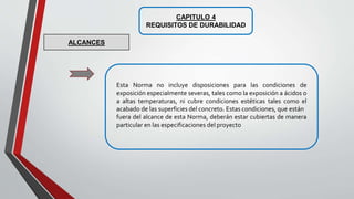 CAPITULO 4
REQUISITOS DE DURABILIDAD
Esta Norma no incluye disposiciones para las condiciones de
exposición especialmente severas, tales como la exposición a ácidos o
a altas temperaturas, ni cubre condiciones estéticas tales como el
acabado de las superficies del concreto. Estas condiciones, que están
fuera del alcance de esta Norma, deberán estar cubiertas de manera
particular en las especificaciones del proyecto
ALCANCES
 