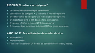  Se calcula adicionando cargas permanentes.
 Edificaciones de categoría A y B se toma el 50% de carga viva.
 En edificaciones de categoría C se toma el 25 % de carga viva.
 En depósitos se toma el 80% de peso total a almacenar.
 En azoteas y techos se toma el 25 % de carga viva.
 En tanques, silos y estructuras similares al 100% de carga a contener.
 Análisis estático.
 Análisis dinámico.
 Se diseña considerando un modelo de comportamiento lineal y elástico.
ARTICULO 26: estimación del peso P
ARTICULO 27: Procedimientos de análisis sísmico.
 