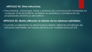 • Para letreros, chimeneas, torres y antenas de comunicación instaladas en
cualquier nivel del edificio, el diseño se establece considerando las
propiedades dinámicas del edificio
ARTICULO 42: Otras estructuras.
ARTICULO 43: diseño utilizando el método de los esfuerzos admisibles.
• Cuando un elemento no estructural se diseñe utilizando el método de
esfuerzos admisibles, las fuerzas sísmicas son multiplicadas por 0.8
 
