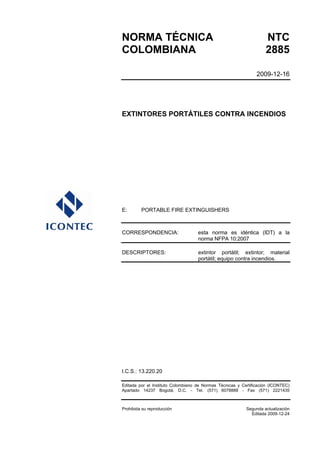 NORMA TÉCNICA NTC
COLOMBIANA 2885
2009-12-16
EXTINTORES PORTÁTILES CONTRA INCENDIOS
E: PORTABLE FIRE EXTINGUISHERS
CORRESPONDENCIA: esta norma es idéntica (IDT) a la
norma NFPA 10:2007
DESCRIPTORES: extintor portátil; extintor; material
portátil; equipo contra incendios.
I.C.S.: 13.220.20
Editada por el Instituto Colombiano de Normas Técnicas y Certificación (ICONTEC)
Apartado 14237 Bogotá, D.C. - Tel. (571) 6078888 - Fax (571) 2221435
Prohibida su reproducción Segunda actualización
Editada 2009-12-24
 