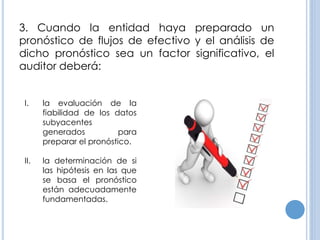 3. Cuando la entidad haya preparado un
pronóstico de flujos de efectivo y el análisis de
dicho pronóstico sea un factor significativo, el
auditor deberá:
I. la evaluación de la
fiabilidad de los datos
subyacentes
generados para
preparar el pronóstico.
II. la determinación de si
las hipótesis en las que
se basa el pronóstico
están adecuadamente
fundamentadas.
 