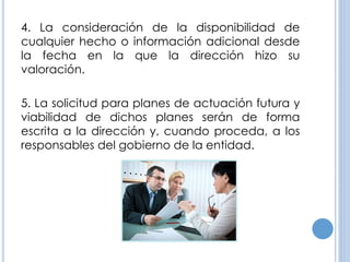 4. La consideración de la disponibilidad de
cualquier hecho o información adicional desde
la fecha en la que la dirección hizo su
valoración.
5. La solicitud para planes de actuación futura y
viabilidad de dichos planes serán de forma
escrita a la dirección y, cuando proceda, a los
responsables del gobierno de la entidad.
 