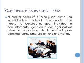 CONCLUSIÓN E INFORME DE AUDITORIA
 el auditor concluirá si, a su juicio, existe una
incertidumbre material relacionada con
hechos o condiciones que, individual o
conjuntamente, generen dudas significativas
sobre la capacidad de la entidad para
continuar como empresa en funcionamiento.
 