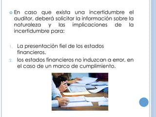  En caso que exista una incertidumbre el
auditor, deberá solicitar la información sobre la
naturaleza y las implicaciones de la
incertidumbre para:
1. La presentación fiel de los estados
financieros.
2. los estados financieros no induzcan a error, en
el caso de un marco de cumplimiento.
 