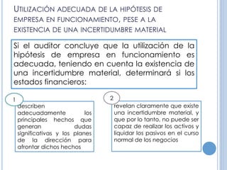 UTILIZACIÓN ADECUADA DE LA HIPÓTESIS DE
EMPRESA EN FUNCIONAMIENTO, PESE A LA
EXISTENCIA DE UNA INCERTIDUMBRE MATERIAL
Si el auditor concluye que la utilización de la
hipótesis de empresa en funcionamiento es
adecuada, teniendo en cuenta la existencia de
una incertidumbre material, determinará si los
estados financieros:
describen
adecuadamente los
principales hechos que
generan dudas
significativas y los planes
de la dirección para
afrontar dichos hechos
revelan claramente que existe
una incertidumbre material, y
que por lo tanto, no puede ser
capaz de realizar los activos y
liquidar los pasivos en el curso
normal de los negocios
1 2
 