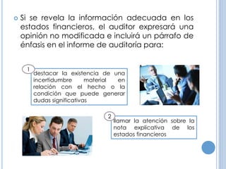  Si se revela la información adecuada en los
estados financieros, el auditor expresará una
opinión no modificada e incluirá un párrafo de
énfasis en el informe de auditoría para:
destacar la existencia de una
incertidumbre material en
relación con el hecho o la
condición que puede generar
dudas significativas
1
llamar la atención sobre la
nota explicativa de los
estados financieros
2
 