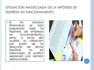 UTILIZACIÓN INADECUADA DE LA HIPÓTESIS DE
EMPRESA EN FUNCIONAMIENTO
 Si los estados
financieros se han
preparado bajo la
hipótesis de empresa
en funcionamiento,
pero, a juicio del
auditor, la utilización
por parte de la
dirección de dicha
hipótesis no es
adecuada, el auditor
expresará una opinión
desfavorable
 
