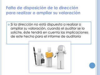  Si la dirección no está dispuesta a realizar o
ampliar su valoración, cuando el auditor se lo
solicite, éste tendrá en cuenta las implicaciones
de este hecho para el informe de auditoría
 