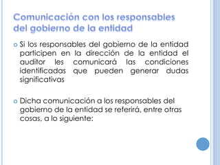  Si los responsables del gobierno de la entidad
participen en la dirección de la entidad el
auditor les comunicará las condiciones
identificadas que pueden generar dudas
significativas
 Dicha comunicación a los responsables del
gobierno de la entidad se referirá, entre otras
cosas, a lo siguiente:
 