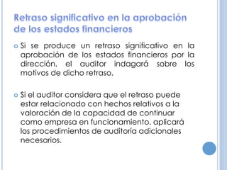  Si se produce un retraso significativo en la
aprobación de los estados financieros por la
dirección, el auditor indagará sobre los
motivos de dicho retraso.
 Si el auditor considera que el retraso puede
estar relacionado con hechos relativos a la
valoración de la capacidad de continuar
como empresa en funcionamiento, aplicará
los procedimientos de auditoría adicionales
necesarios.
 