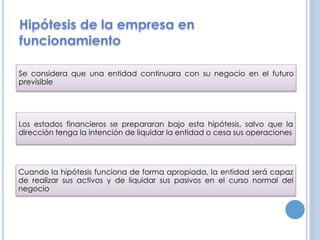 Se considera que una entidad continuara con su negocio en el futuro
previsible
Los estados financieros se prepararan bajo esta hipótesis, salvo que la
dirección tenga la intención de liquidar la entidad o cesa sus operaciones
Cuando la hipótesis funciona de forma apropiada, la entidad será capaz
de realizar sus activos y de liquidar sus pasivos en el curso normal del
negocio
 