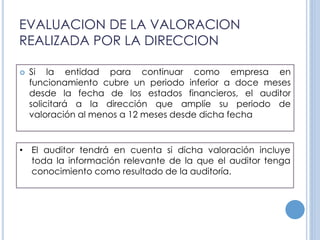 EVALUACION DE LA VALORACION
REALIZADA POR LA DIRECCION
 Si la entidad para continuar como empresa en
funcionamiento cubre un periodo inferior a doce meses
desde la fecha de los estados financieros, el auditor
solicitará a la dirección que amplíe su periodo de
valoración al menos a 12 meses desde dicha fecha
• El auditor tendrá en cuenta si dicha valoración incluye
toda la información relevante de la que el auditor tenga
conocimiento como resultado de la auditoría.
 
