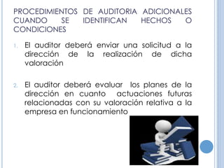 PROCEDIMIENTOS DE AUDITORIA ADICIONALES
CUANDO SE IDENTIFICAN HECHOS O
CONDICIONES
1. El auditor deberá enviar una solicitud a la
dirección de la realización de dicha
valoración
2. El auditor deberá evaluar los planes de la
dirección en cuanto actuaciones futuras
relacionadas con su valoración relativa a la
empresa en funcionamiento
 