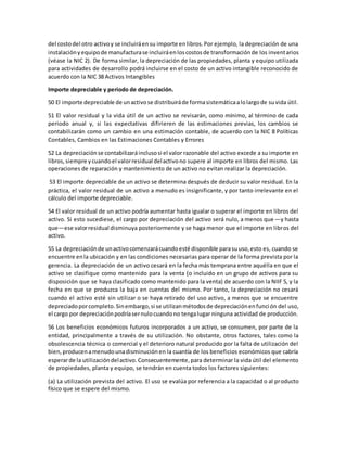 del costodel otro activoy se incluiráensu importe enlibros.Por ejemplo, la depreciación de una
instalaciónyequipode manufacturase incluiráenloscostosde transformaciónde los inventarios
(véase la NIC 2). De forma similar, la depreciación de las propiedades, planta y equipo utilizada
para actividades de desarrollo podrá incluirse en el costo de un activo intangible reconocido de
acuerdo con la NIC 38 Activos Intangibles
Importe depreciable y periodo de depreciación.
50 El importe depreciable de unactivose distribuiráde formasistemáticaalolargode suvida útil.
51 El valor residual y la vida útil de un activo se revisarán, como mínimo, al término de cada
periodo anual y, si las expectativas difirieren de las estimaciones previas, los cambios se
contabilizarán como un cambio en una estimación contable, de acuerdo con la NIC 8 Políticas
Contables, Cambios en las Estimaciones Contables y Errores
52 La depreciaciónse contabilizaráinclusosi el valor razonable del activo excede a su importe en
libros,siempre ycuandoel valorresidual delactivono supere al importe en libros del mismo. Las
operaciones de reparación y mantenimiento de un activo no evitan realizar la depreciación.
53 El importe depreciable de un activo se determina después de deducir su valor residual. En la
práctica, el valor residual de un activo a menudo es insignificante, y por tanto irrelevante en el
cálculo del importe depreciable.
54 El valor residual de un activo podría aumentar hasta igualar o superar el importe en libros del
activo. Si esto sucediese, el cargo por depreciación del activo será nulo, a menos que—y hasta
que—ese valorresidual disminuya posteriormente y se haga menor que el importe en libros del
activo.
55 La depreciaciónde unactivocomenzarácuandoesté disponible parasuuso,esto es, cuando se
encuentre enla ubicación y en las condiciones necesarias para operar de la forma prevista por la
gerencia. La depreciación de un activo cesará en la fecha más temprana entre aquélla en que el
activo se clasifique como mantenido para la venta (o incluido en un grupo de activos para su
disposición que se haya clasificado como mantenido para la venta) de acuerdo con la NIIF 5, y la
fecha en que se produzca la baja en cuentas del mismo. Por tanto, la depreciación no cesará
cuando el activo esté sin utilizar o se haya retirado del uso activo, a menos que se encuentre
depreciadoporcompleto.Sinembargo,si se utilizanmétodosde depreciaciónenfunción del uso,
el cargo por depreciaciónpodríasernulocuandono tengalugar ninguna actividad de producción.
56 Los beneficios económicos futuros incorporados a un activo, se consumen, por parte de la
entidad, principalmente a través de su utilización. No obstante, otros factores, tales como la
obsolescencia técnica o comercial y el deterioro natural producido por la falta de utilización del
bien,producenamenudounadisminuciónen la cuantía de los beneficios económicos que cabría
esperarde la utilizacióndelactivo.Consecuentemente,para determinar la vida útil del elemento
de propiedades, planta y equipo, se tendrán en cuenta todos los factores siguientes:
(a) La utilización prevista del activo. El uso se evalúa por referencia a la capacidad o al producto
físico que se espere del mismo.
 
