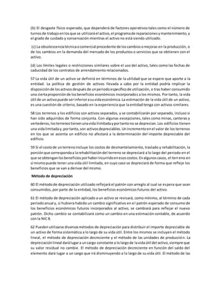 (b) El desgaste físico esperado, que dependerá de factores operativos tales como el número de
turnosde trabajoenlosque se utilizaráel activo,el programade reparacionesymantenimiento,y
el grado de cuidado y conservación mientras el activo no está siendo utilizado.
(c) La obsolescenciatécnicaocomercial procedente de loscambiosomejoras en la producción, o
de los cambios en la demanda del mercado de los productos o servicios que se obtienen con el
activo.
(d) Los límites legales o restricciones similares sobre el uso del activo, tales como las fechas de
caducidad de los contratos de arrendamiento relacionados.
57 La vida útil de un activo se definirá en términos de la utilidad que se espere que aporte a la
entidad. La política de gestión de activos llevada a cabo por la entidad podría implicar la
disposiciónde losactivosdespuésde unperiodoespecíficode utilización, o tras haber consumido
una ciertaproporciónde losbeneficios económicos incorporados a los mismos. Por tanto, la vida
útil de un activopuede serinferiorasuvidaeconómica.La estimación de la vida útil de un activo,
es una cuestión de criterio, basado en la experiencia que la entidad tenga con activos similares.
58 Los terrenos y los edificios son activos separados, y se contabilizarán por separado, incluso si
han sido adquiridos de forma conjunta. Con algunas excepciones, tales como minas, canteras y
vertederos,losterrenostienenunavidailimitadayportantono se deprecian.Los edificios tienen
una vidalimitaday,portanto,son activosdepreciables.Unincrementoenel valor de los terrenos
en los que se asienta un edificio no afectará a la determinación del importe depreciable del
edificio.
59 Si el costode unterrenoincluye los costos de desmantelamiento, traslado y rehabilitación, la
porciónque correspondaa larehabilitacióndel terreno se depreciará a lo largo del periodo en el
que se obtenganlosbeneficiosporhaberincurridoenesoscostos.Enalgunoscasos, el terreno en
sí mismopuede tener una vida útil limitada, en cuyo caso se depreciará de forma que refleje los
beneficios que se van a derivar del mismo.
Método de depreciación
60 El métodode depreciación utilizado reflejará el patrón con arreglo al cual se espera que sean
consumidos, por parte de la entidad, los beneficios económicos futuros del activo.
61 El método de depreciación aplicado a un activo se revisará, como mínimo, al término de cada
periodoanual y, si hubiera habido un cambio significativo en el patrón esperado de consumo de
los beneficios económicos futuros incorporados al activo, se cambiará para reflejar el nuevo
patrón. Dicho cambio se contabilizará como un cambio en una estimación contable, de acuerdo
con la NIC 8.
62 Puedenutilizarse diversosmétodos de depreciación para distribuir el importe depreciable de
un activo de forma sistemática a lo largo de su vida útil. Entre los mismos se incluyen el método
lineal, el método de depreciación decreciente y el método de las unidades de producción. La
depreciaciónlineal darálugara uncargo constante a lolargode lavidaútil del activo,siempre que
su valor residual no cambie. El método de depreciación decreciente en función del saldo del
elemento dará lugar a un cargo que irá disminuyendo a lo largo de su vida útil. El método de las
 