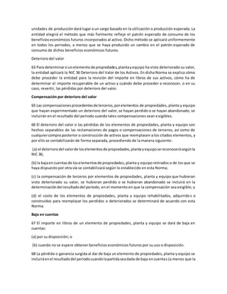 unidades de producción dará lugar a un cargo basado en la utilización o producción esperada. La
entidad elegirá el método que más fielmente refleje el patrón esperado de consumo de los
beneficioseconómicos futuros incorporados al activo. Dicho método se aplicará uniformemente
en todos los periodos, a menos que se haya producido un cambio en el patrón esperado de
consumo de dichos beneficios económicos futuros.
Deterioro del valor
63 Para determinarsi unelemento de propiedades,plantayequipo ha visto deteriorado su valor,
la entidad aplicará la NIC 36 Deterioro del Valor de los Activos. En dicha Norma se explica cómo
debe proceder la entidad para la revisión del importe en libros de sus activos, cómo ha de
determinar el importe recuperable de un activo y cuándo debe proceder a reconocer, o en su
caso, revertir, las pérdidas por deterioro del valor.
Compensación por deterioro del valor
65 Las compensacionesprocedentesde terceros,porelementos de propiedades, planta y equipo
que hayan experimentado un deterioro del valor, se hayan perdido o se hayan abandonado, se
incluirán en el resultado del periodo cuando tales compensaciones sean exigibles.
66 El deterioro del valor o las pérdidas de los elementos de propiedades, planta y equipo son
hechos separables de las reclamaciones de pagos o compensaciones de terceros, así como de
cualquiercompra posterior o construcción de activos que reemplacen a los citados elementos, y
por ello se contabilizarán de forma separada, procediendo de la manera siguiente:
(a) el deteriorodel valorde loselementosde propiedades,plantayequipose reconocerásegúnla
NIC 36;
(b) la bajaen cuentasde loselementosde propiedades, planta y equipo retirados o de los que se
haya dispuesto por otra vía se contabilizará según lo establecido en esta Norma;
(c) la compensación de terceros por elementos de propiedades, planta y equipo que hubieran
visto deteriorado su valor, se hubieran perdido o se hubieran abandonado se incluirá en la
determinacióndel resultadodel periodo, en el momento en que la compensación sea exigible; y
(d) el costo de los elementos de propiedades, planta y equipo rehabilitados, adquiridos o
construidos para reemplazar los perdidos o deteriorados se determinará de acuerdo con esta
Norma.
Baja en cuentas
67 El importe en libros de un elemento de propiedades, planta y equipo se dará de baja en
cuentas:
(a) por su disposición; o
(b) cuando no se espere obtener beneficios económicos futuros por su uso o disposición.
68 La pérdida o ganancia surgida al dar de baja un elemento de propiedades, planta y equipo se
incluiráenel resultadodel periodocuandolapartidaseadada de baja encuentas (a menos que la
 