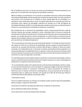 NIC 17 establezca otra cosa, en caso de una venta con arrendamiento financiero posterior). Las
ganancias no se clasificarán como ingresos de actividades ordinarias.
68A Sinembargo,unaentidadque,enel cursode sus actividadesordinarias,vendarutinariamente
elementosde propiedades,plantayequipoque se manteníanparaarrendara terceros,transferirá
esos activos a los inventarios por su importe en libros cuando dejen de ser arrendados y se
clasifiquen como mantenidos para la venta. El importe obtenido por la venta de esos activos se
reconocerá como ingreso de actividades ordinarias de acuerdo con la NIC 18 Ingresos de
ActividadesOrdinarias.LaNIIF5 no seráde aplicacióncuandolosactivosque se mantienenpara la
venta en el curso ordinario de la actividad se transfieran a inventarios.
69 La disposición de un elemento de propiedades, planta y equipo puede llevarse a cabo de
diversas maneras (por ejemplo mediante la venta, realizando sobre la misma un contrato de
arrendamientofinancieroopordonación).Paradeterminarlafechaenque se ha dispuestode una
partida, una entidad aplicará los criterios establecidos en la NIC 18 para el reconocimiento de
ingresos de actividades ordinarias por ventas de bienes. La NIC 17 se aplicará a las disposiciones
por una venta con arrendamiento posterior.
70 Si,de acuerdocon el principiode reconocimientodel párrafo 7, la entidad reconociera dentro
del importe en libros de un elemento de propiedades, planta y equipo el costo derivado de la
sustitución de una parte del elemento, entonces dará de baja el importe en libros de la parte
sustituida, con independencia de si esta parte se hubiera amortizado de forma separada. Si no
fuerapracticable parala entidad determinar el importe en libros del elemento sustituido, podrá
utilizarel costode la sustitucióncomoindicativode cuál erael costo del elementosustituido en el
momento en el que fue adquirido o construido.
71 La pérdidaogananciaderivadade la bajaencuentasde unelemento de propiedades, planta y
equipo,se determinarácomoladiferenciaentre el importe netoque,ensucaso,se obtengapor la
disposición y el importe en libros del elemento.
72 La contrapartidaa cobrar porla disposiciónde unelemento de propiedades, planta y equipo,
se reconoceráinicialmente porsuvalorrazonable.Si se aplazase el pagoa recibirporel elemento,
la contrapartida recibida se reconocerá inicialmente al precio equivalente de contado. La
diferencia entre el importe nominal de la contrapartida y el precio equivalente de contado se
reconocerá como un ingreso por intereses, de acuerdo con la NIC 18, de forma que refleje el
rendimiento efectivo derivado de la cuenta por cobrar.
Información a revelar
73 En los estados financieros se revelará, con respecto a cada una de las clases de propiedades,
planta y equipo, la siguiente información:
(a) las bases de medición utilizadas para determinar el importe en libros bruto;
(b) los métodos de depreciación utilizados;
(c) las vidas útiles o las tasas de depreciación utilizadas;
 