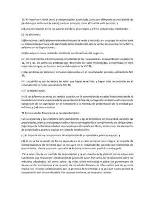 (d) el importe enlibrosbrutoy ladepreciaciónacumulada(juntoconel importe acumuladode las
pérdidas por deterioro de valor), tanto al principio como al final de cada periodo; y
(e) una conciliación entre los valores en libros al principio y al final del periodo, mostrando:
(i) las adiciones;
(ii) losactivosclasificadoscomomantenidospara la venta o incluidos en un grupo de activos para
su disposición que haya sido clasificado como mantenido para la venta, de acuerdo con la NIIF 5,
así como otras disposiciones;
(iii) las adquisiciones realizadas mediante combinaciones de negocios;
(iv) losincrementosodisminuciones,resultantesde lasrevaluaciones,de acuerdoconlos párrafos
31, 39 y 40, así como las pérdidas por deterioro del valor reconocidas, o revertidas en otro
resultado integral, en función de lo establecido en la NIC 36;
(v) laspérdidas por deterioro del valor reconocidas en el resultado del periodo, aplicando la NIC
36;
(vi) las pérdidas por deterioro de valor que hayan revertido, y hayan sido reconocidas en el
resultado del periodo, aplicando la NIC 36;
(vii) la depreciación;
(viii) las diferencias netas de cambio surgidas en la conversión de estados financieros desde la
monedafuncional aunamonedade presentacióndiferente,incluyendotambiénlasdiferenciasde
conversión de un operación en el extranjero a la moneda de presentación de la entidad que
informa; y (ix) otros cambios.
74 En los estados financieros se revelará también:
(a) la existencia y los importes correspondientes a las restricciones de titularidad, así como las
propiedades, planta y equipo que están afectos como garantía al cumplimiento de obligaciones;
(b) el importe de losdesembolsosreconocidosenel importe en libros, en los casos de elementos
de propiedades, planta y equipo en curso de construcción;
(c) el importe de los compromisos de adquisición de propiedades, planta y equipo; y
(d) si no se ha revelado de forma separada en el estado del resultado integral, el importe de
compensaciones de terceros que se incluyen en el resultado del periodo por elementos de
propiedades, planta y equipo cuyo valor se hubiera deteriorado, perdido o entregado.
75 La selección de un método de depreciación y la estimación de la vida útil de los activos son
cuestiones que requieren la realización de juicios de valor. Por tanto, las revelaciones sobre los
métodos adoptados, así como sobre las vidas útiles estimadas o sobre los porcentajes de
depreciación, suministran a los usuarios de los estados financieros información que les permite
revisar los criterios seleccionados por la gerencia de la entidad, a la vez que hacen posible la
comparación con otras entidades. Por razones similares, es necesario revelar:
 