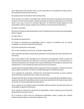 (a) la depreciación del periodo, tanto si se ha reconocido en el resultado de periodo, como si
forma parte del costo de otros activos; y
(b) la depreciación acumulada al término del periodo.
76 De acuerdo con la NIC 8, la entidad ha de informar acerca de la naturaleza y del efecto del
cambioenuna estimacióncontable,siempre que tenga una incidencia significativa en el periodo
actual o que vaya a tenerla en periodos siguientes. Tal información puede aparecer, en las
propiedades, planta y equipo, respecto a los cambios en las estimaciones referentes a:
(a) valores residuales;
(b) costosestimadosde desmantelamiento,retiroorehabilitaciónde elementos de propiedades,
planta y equipo;
(c) vidas útiles; y
(d) métodos de depreciación.
77 Cuando los elementos de propiedades, planta y equipo se contabilicen por sus valores
revaluados, se revelará la siguiente información:
(a) la fecha efectiva de la revaluación;
(b) si se han utilizado los servicios de un tasador independiente;
(c) los métodosylashipótesis significativas aplicadas en la estimación del valor razonable de los
elementos;
(d) en qué medida el valor razonable de los elementos de propiedades, planta y equipo fue
determinado directamente por referencia a los precios observables en un mercado activo o a
recientes transacciones de mercado entre sujetos debidamente informados en condiciones de
independencia, o fue estimado utilizando otras técnicas de valoración;
(e) para cada clase de propiedades,plantayequipoque se hayarevaluado, el importe en libros al
que se habría reconocido si se hubieran contabilizado según el modelo del costo; y
(f) el superávit de revaluación, indicando los movimientos del periodo, así como cualquier
restricción sobre la distribución de su saldo a los accionistas.
78 SiguiendolaNIC36, la entidadrevelaráinformaciónsobre laspartidasde propiedades,planta y
equipoque hayansufridopérdidaspordeteriorodel valor,ademásde lainformaciónrequeridaen
los puntos (iv) a (vi) del apartado (e) del párrafo 73.
79 Los usuarios de los estados financieros también podrían encontrar relevante para cubrir sus
necesidades la siguiente información:
(a) el importe en libros de los elementos de propiedades, planta y equipo, que se encuentran
temporalmente fuera de servicio;
(b) el importe en libros bruto de cualesquiera propiedades, planta y equipo que, estando
totalmente depreciados, se encuentran todavía en uso;
 