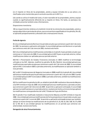 (c) el importe en libros de las propiedades, planta y equipo retirados de su uso activo y no
clasificados como mantenidos para la venta de acuerdo con la NIIF 5; y
(d) cuando se utiliza el modelo del costo, el valor razonable de las propiedades, planta y equipo
cuando es significativamente diferente de su importe en libros. Por tanto, se aconseja a las
entidades presentar también estas informaciones.
Disposiciones transitorias
80 Los requerimientos relativos a la medición inicial de los elementos de propiedades, planta y
equipoadquiridoenpermutasde activos,que se encuentranespecificadosenlos párrafos 24 a 26,
se aplicarán prospectivamente y afectarán sólo a transacciones futuras.
Fecha de vigencia
81 Una entidadaplicaráestaNormaenlosperiodosanualesque comiencenapartirdel 1 de enero
de 2005. Se aconseja su aplicación anticipada. Si una entidad aplicase esta Norma en un periodo
que comience antes del 1 de enero de 2005, revelará este hecho
81A Una entidadaplicarálasmodificacionescontenidasenel párrafo 3 para períodos anuales que
comienzan el 1 de enero de 2006. Si una entidad aplica la NIIF 6 para un periodo anterior, dichas
modificaciones deben ser aplicadas para ese periodo anterior.
81B NIC 1 Presentación de Estados Financieros (revisada en 2007) modificó la terminología
utilizada en las NIIF. Además, modificó los párrafos 39, 40 y 73(e)(iv). Una entidad aplicará esas
modificacionesaperiodosanualesque comiencen a partir del 1 de enero de 2009. Si una entidad
aplicala NIC1 (revisadaen2007) a periodosanteriores,lasmodificaciones se aplicarán también a
esos periodos.
81C La NIIF 3 Combinaciones de Negocios (revisada en 2008) modificó el párrafo 44. Una entidad
aplicaráesa modificaciónparalosperiodosque comiencen a partir del 1 de julio de 2009. Cuando
una entidadapliquelaNIIF3 (revisadaen2008) a periodosanteriores,tambiénlasmodificaciones
se aplicarán a ellos.
81D Se modificaronlospárrafos6y 69 y se añadióel párrafo68A mediante el documentoMejoras
a las NIIFemitidoenmayo de 2008. Una entidad aplicará esas modificaciones a periodos anuales
que comiencenapartir del 1 de enerode 2009. Se permite suaplicaciónanticipada.Si unaentidad
aplicase lasmodificacionesenunperiodoanterior,revelaráeste hechoyal mismotiempoaplicará
las modificaciones correspondientes de la NIC 7 Estado de Flujos de Efectivo.
81E El párrafo 5 fue modificado mediante el documento Mejoras a las NIIF emitido en mayo de
2008. Una entidadaplicaráesasmodificacionesde formaprospectivaenlosperiodos anuales que
comiencenapartirdel 1 enerode 2009. Se permite suaplicaciónanticipadasiempre que también
aplique al mismo tiempo las modificaciones de los párrafos 8, 9, 22, 48, 53, 53A, 53B, 54, 57 y 85B
de la NIC 40. Si una entidad aplicase las modificaciones en un periodo que comience con
anterioridad, revelará este hecho.
Derogación de otros Pronunciamientos
 