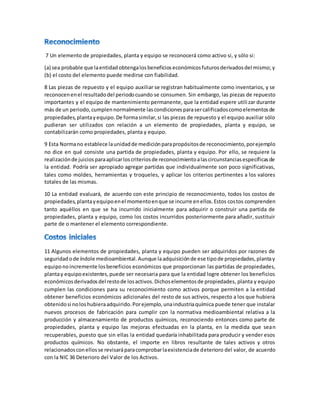 7 Un elemento de propiedades, planta y equipo se reconocerá como activo si, y sólo si:
(a) sea probable que laentidadobtengalosbeneficioseconómicosfuturosderivadosdel mismo; y
(b) el costo del elemento puede medirse con fiabilidad.
8 Las piezas de repuesto y el equipo auxiliar se registran habitualmente como inventarios, y se
reconocenenel resultadodel periodocuando se consumen. Sin embargo, las piezas de repuesto
importantes y el equipo de mantenimiento permanente, que la entidad espere utilizar durante
más de un periodo,cumplennormalmente lascondicionesparasercalificadoscomoelementosde
propiedades,plantayequipo.De formasimilar,si las piezas de repuesto y el equipo auxiliar sólo
pudieran ser utilizados con relación a un elemento de propiedades, planta y equipo, se
contabilizarán como propiedades, planta y equipo.
9 Esta Normano establece launidadde mediciónparapropósitosde reconocimiento,porejemplo
no dice en qué consiste una partida de propiedades, planta y equipo. Por ello, se requiere la
realizaciónde juiciosparaaplicarloscriteriosde reconocimientoalascircunstanciasespecíficasde
la entidad. Podría ser apropiado agregar partidas que individualmente son poco significativas,
tales como moldes, herramientas y troqueles, y aplicar los criterios pertinentes a los valores
totales de las mismas.
10 La entidad evaluará, de acuerdo con este principio de reconocimiento, todos los costos de
propiedades,plantayequipoenel momentoenque se incurre enellos.Estos costos comprenden
tanto aquéllos en que se ha incurrido inicialmente para adquirir o construir una partida de
propiedades, planta y equipo, como los costos incurridos posteriormente para añadir, sustituir
parte de o mantener el elemento correspondiente.
11 Algunos elementos de propiedades, planta y equipo pueden ser adquiridos por razones de
seguridadode índole medioambiental.Aunque laadquisiciónde ese tipode propiedades,plantay
equiponoincremente losbeneficios económicos que proporcionan las partidas de propiedades,
plantay equipoexistentes,puede ser necesaria para que la entidad logre obtener los beneficios
económicosderivadosdel restode losactivos.Dichoselementosde propiedades, planta y equipo
cumplen las condiciones para su reconocimiento como activos porque permiten a la entidad
obtener beneficios económicos adicionales del resto de sus activos, respecto a los que hubiera
obtenidosi noloshubieraadquirido.Porejemplo,unaindustriaquímica puede tener que instalar
nuevos procesos de fabricación para cumplir con la normativa medioambiental relativa a la
producción y almacenamiento de productos químicos, reconociendo entonces como parte de
propiedades, planta y equipo las mejoras efectuadas en la planta, en la medida que sean
recuperables, puesto que sin ellas la entidad quedaría inhabilitada para producir y vender esos
productos químicos. No obstante, el importe en libros resultante de tales activos y otros
relacionadosconellosse revisaráparacomprobarlaexistenciade deterioro del valor, de acuerdo
con la NIC 36 Deterioro del Valor de los Activos.
 