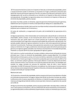 20 El reconocimientode loscostosenel importe enlibrosde unelementode propiedades,planta
y equipo terminará cuando el elemento se encuentre en el lugar y condiciones necesarias para
operarde laforma previstaporlagerencia.Porello,loscostosincurridosporlautilización o por la
reprogramación del uso de un elemento no se incluirán en el importe en libros del el emento
correspondiente.Porejemplo,los siguientes costos no se incluirán en el importe en libros de un
elemento de propiedades, planta y equipo:
(a) costos incurridos cuando un elemento, capaz de operar de la forma prevista por la gerencia,
todavía tiene que ser puesto en marcha o está operando por debajo de su capacidad plena;
(b) pérdidasoperativasiniciales,talescomolasincurridasmientrasse desarrollalademandade los
productos que se elaboran con el elemento; y
(c) costos de reubicación o reorganización de parte o de la totalidad de las operaciones de la
entidad.
21 Algunasoperaciones,si bien relacionadas con la construcción o desarrollo de un elemento de
propiedades, planta y equipo, no son necesarias para ubicar al activo en el lugar y condiciones
necesarios para que pueda operar de la forma prevista por la gerencia. Estas operaciones
accesoriaspuedentenerlugarantesodurante lasactividadesde construcciónode desarrollo. Por
ejemplo, pueden obtenerse ingresos mediante el uso de un solar como aparcamiento hasta que
comience la construcción. Puesto que estas operaciones accesorias no son imprescindibles para
colocar al elemento en el lugar y condiciones necesarios para operar de la forma prevista por la
gerencia,losingresosygastos asociadosalas mismasse reconoceránenel resultado del periodo,
mediante su inclusión dentro las clases apropiadas de ingresos y gastos.
22 El costo de un activo construido por la propia entidad se determinará utilizando los mismos
principios que si fuera un elemento de propiedades, planta y equipo adquirido. Si la entidad
fabricaactivossimilaresparasuventa,enel curso normal de su operación,el costodel activoserá,
normalmente,el mismo que tengan el resto de los producidos para la venta (véase la NIC 2). Por
tanto, se eliminará cualquier ganancia interna para obtener el costo de adquisición de dichos
activos.De forma similar,nose incluirán,enel costode producción del activo, las cantidades que
excedan los rangos normales de consumo de materiales, mano de obra u otros factores
empleados.EnlaNIC23 Costospor Préstamos,se establecen los criterios para el reconocimiento
de losinteresescomocomponentesdel importe enlibrosde unelemento de propiedades, planta
y equipo construido por la propia entidad.
Medición del costo
23 El costo de un elementode propiedades,plantayequiposeráel precioequivalenteenefectivo
enla fechade reconocimiento.Si el pago se aplaza más allá de los términos normales de crédito,
la diferencia entre el precio equivalente al efectivo y el total de los pagos se reconocerá como
interesesalolargodel periododel créditoa menos que tales intereses se capitalicen de acuerdo
con la NIC 23.
24 Algunoselementosde propiedades,plantayequipopuedenhaber sidoadquiridos a cambio de
unoo variosactivosnomonetarios,ode una combinaciónde activosmonetariosynomonetarios.
La siguientediscusiónse refieresolamente alapermutade un activo no monetario por otro, pero
 