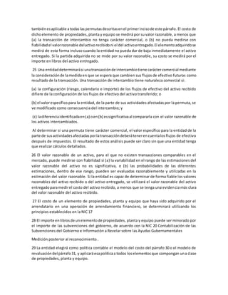 tambiénesaplicable atodaslas permutasdescritasenel primerincisode este párrafo. El costo de
dichoelemento de propiedades, planta y equipo se medirá por su valor razonable, a menos que
(a) la transacción de intercambio no tenga carácter comercial, o (b) no pueda medirse con
fiabilidadel valorrazonable delactivorecibidoni el del activoentregado.El elementoadquiridose
medirá de esta forma incluso cuando la entidad no pueda dar de baja inmediatamente el activo
entregado. Si la partida adquirida no se mide por su valor razonable, su costo se medirá por el
importe en libros del activo entregado.
25 Una entidaddeterminarási unatransacciónde intercambiotiene caráctercomercial mediante
la consideraciónde lamedidaen que se espera que cambien sus flujos de efectivo futuros como
resultado de la transacción. Una transacción de intercambio tiene naturaleza comercial si:
(a) la configuración (riesgo, calendario e importe) de los flujos de efectivo del activo recibido
difiere de la configuración de los flujos de efectivo del activo transferido; o
(b) el valorespecífico para la entidad, de la parte de sus actividades afectadas por la permuta, se
ve modificado como consecuencia del intercambio; y
(c) ladiferenciaidentificadaen(a) oen(b) essignificativaal compararla con el valor razonable de
los activos intercambiados.
Al determinar si una permuta tiene carácter comercial, el valor específico para la entidad de la
parte de susactividadesafectadasporlatransaccióndeberátenerencuentalosflujos de efectivo
después de impuestos. El resultado de estos análisis puede ser claro sin que una entidad tenga
que realizar cálculos detallados.
26 El valor razonable de un activo, para el que no existen transacciones comparables en el
mercado, puede medirse con fiabilidad si (a) la variabilidad en el rango de las estimaciones del
valor razonable del activo no es significativa, o (b) las probabilidades de las diferentes
estimaciones, dentro de ese rango, pueden ser evaluadas razonablemente y utilizadas en la
estimación del valor razonable. Si la entidad es capaz de determinar de forma fiable los valores
razonables del activo recibido o del activo entregado, se utilizará el valor razonable del activo
entregadoparamedirel costo del activo recibido, a menos que se tenga una evidencia más clara
del valor razonable del activo recibido.
27 El costo de un elemento de propiedades, planta y equipo que haya sido adquirido por el
arrendatario en una operación de arrendamiento financiero, se determinará utilizando los
principios establecidos en la NIC 17
28 El importe enlibrosde unelementode propiedades, planta y equipo puede ser minorado por
el importe de las subvenciones del gobierno, de acuerdo con la NIC 20 Contabilización de las
Subvenciones del Gobierno e Información a Revelar sobre las Ayudas Gubernamentales
Medición posterior al reconocimiento .
29 La entidad elegirá como política contable el modelo del costo del párrafo 30 o el modelo de
revaluacióndel párrafo31, y aplicaráesapolíticaa todos loselementosque compongan una clase
de propiedades, planta y equipo.
 