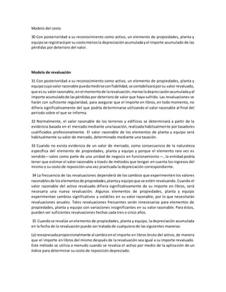 Modelo del costo
30 Con posterioridad a su reconocimiento como activo, un elemento de propiedades, planta y
equipose registraráporsu costomenosla depreciaciónacumuladayel importe acumulado de las
pérdidas por deterioro del valor.
Modelo de revaluación
31 Con posterioridad a su reconocimiento como activo, un elemento de propiedades, planta y
equipocuyovalorrazonable puedamedirseconfiabilidad,se contabilizaráporsu valor revaluado,
que essu valorrazonable,enel momentode larevaluación,menosladepreciaciónacumuladayel
importe acumuladode laspérdidaspor deterioro de valor que haya sufrido. Las revaluaciones se
harán con suficiente regularidad, para asegurar que el importe en libros, en todo momento, no
difiera significativamente del que podría determinarse utilizando el valor razonable al final del
periodo sobre el que se informa.
32 Normalmente, el valor razonable de los terrenos y edificios se determinará a partir de la
evidencia basada en el mercado mediante una tasación, realizada habitualmente por tasadores
cualificados profesionalmente. El valor razonable de los elementos de planta y equipo será
habitualmente su valor de mercado, determinado mediante una tasación.
33 Cuando no exista evidencia de un valor de mercado, como consecuencia de la naturaleza
específica del elemento de propiedades, planta y equipo y porque el elemento rara vez es
vendido—salvo como parte de una unidad de negocio en funcionamiento—, la entidad podría
tener que estimar el valor razonable a través de métodos que tengan en cuenta los ingresos del
mismo o su costo de reposición una vez practicada la depreciación correspondiente.
34 La frecuencia de las revaluaciones dependerá de los cambios que experimenten los valores
razonablesde loselementosde propiedades,plantay equipoque se estén revaluando. Cuando el
valor razonable del activo revaluado difiera significativamente de su importe en libros, será
necesaria una nueva revaluación. Algunos elementos de propiedades, planta y equipo
experimentan cambios significativos y volátiles en su valor razonable, por lo que necesitarán
revaluaciones anuales. Tales revaluaciones frecuentes serán innecesarias para elementos de
propiedades, planta y equipo con variaciones insignificantes en su valor razonable. Para éstos,
pueden ser suficientes revaluaciones hechas cada tres o cinco años.
35 Cuandose revalúe unelemento de propiedades, planta y equipo, la depreciación acumulada
en la fecha de la revaluación puede ser tratada de cualquiera de las siguientes maneras:
(a) reexpresadaproporcionalmente al cambioenel importe en libros bruto del activo, de manera
que el importe en libros del mismo después de la revaluación sea igual a su importe revaluado.
Este método se utiliza a menudo cuando se revalúa el activo por medio de la aplicación de un
índice para determinar su costo de reposición depreciado.
 