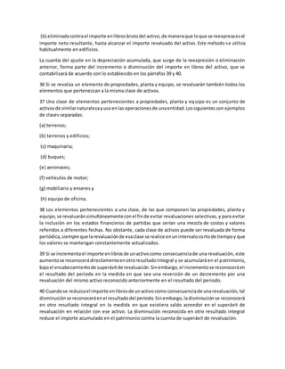 (b) eliminadacontrael importe enlibrosbrutodel activo,de maneraque loque se reexpresaesel
importe neto resultante, hasta alcanzar el importe revaluado del activo. Este método se utiliza
habitualmente en edificios.
La cuantía del ajuste en la depreciación acumulada, que surge de la reexpresión o eliminación
anterior, forma parte del incremento o disminución del importe en libros del activo, que se
contabilizará de acuerdo con lo establecido en los párrafos 39 y 40.
36 Si se revalúa un elemento de propiedades, planta y equipo, se revaluarán también todos los
elementos que pertenezcan a la misma clase de activos.
37 Una clase de elementos pertenecientes a propiedades, planta y equipo es un conjunto de
activosde similarnaturalezayusoenlas operacionesde unaentidad.Lossiguientesson ejemplos
de clases separadas:
(a) terrenos;
(b) terrenos y edificios;
(c) maquinaria;
(d) buques;
(e) aeronaves;
(f) vehículos de motor;
(g) mobiliario y enseres y
(h) equipo de oficina.
38 Los elementos pertenecientes a una clase, de las que componen las propiedades, planta y
equipo,se revaluaránsimultáneamenteconel finde evitar revaluaciones selectivas, y para evitar
la inclusión en los estados financieros de partidas que serían una mezcla de costos y valores
referidos a diferentes fechas. No obstante, cada clase de activos puede ser revaluada de forma
periódica,siempre que larevaluaciónde esaclase se realice enunintervalocortode tiempoy que
los valores se mantengan constantemente actualizados.
39 Si se incrementael importe enlibrosde unactivocomo consecuenciade una revaluación, este
aumentose reconocerádirectamenteenotroresultadointegral y se acumulará en el patrimonio,
bajoel encabezamientode superávitde revaluación.Sinembargo,el incrementose reconoceráen
el resultado del periodo en la medida en que sea una reversión de un decremento por una
revaluación del mismo activo reconocido anteriormente en el resultado del periodo.
40 Cuandose reduzcael importe enlibrosde unactivocomo consecuenciade unarevaluación, tal
disminuciónse reconoceráenel resultadodel periodo.Sinembargo,ladisminuciónse reconocerá
en otro resultado integral en la medida en que existiera saldo acreedor en el superávit de
revaluación en relación con ese activo. La disminución reconocida en otro resultado integral
reduce el importe acumulado en el patrimonio contra la cuenta de superávit de revaluación.
 