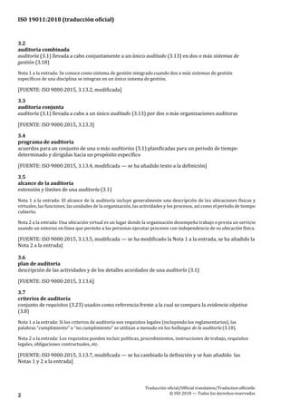 ISO 19011:2018 (traducción oficial)
Traducción oficial/Official translation/Traductionofficielle
© ISO 2018 — Todos los derechosreservados2
3.2
auditoría combinada
auditoría (3.1) llevada a cabo conjuntamente a un único auditado (3.13) en dos o más sistemas de
gestión (3.18)
Nota 1 a la entrada: Se conoce como sistema de gestión integrado cuando dos o más sistemas de gestión
específicos de una disciplina se integran en un único sistema de gestión.
[FUENTE: ISO 9000:2015, 3.13.2, modificada]
3.3
auditoría conjunta
auditoría (3.1) llevada a cabo a un único auditado (3.13) por dos o más organizaciones auditoras
[FUENTE: ISO 9000:2015, 3.13.3]
3.4
programa de auditoría
acuerdos para un conjunto de una o más auditorías (3.1) planificadas para un periodo de tiempo
determinado y dirigidas hacia un propósito específico
[FUENTE: ISO 9000:2015, 3.13.4, modificada — se ha añadido texto a la definición]
3.5
alcance de la auditoría
extensión y límites de una auditoría (3.1)
Nota 1 a la entrada: El alcance de la auditoría incluye generalmente una descripción de las ubicaciones físicas y
virtuales, las funciones, las unidades de la organización, las actividades y los procesos, así como el periodo de tiempo
cubierto.
Nota 2 a la entrada: Una ubicación virtual es un lugar donde la organización desempeña trabajo o presta un servicio
usando un entorno en línea que permite a las personas ejecutar procesos con independencia de su ubicación física.
[FUENTE: ISO 9000:2015, 3.13.5, modificada — se ha modificado la Nota 1 a la entrada, se ha añadido la
Nota 2 a la entrada]
3.6
plan de auditoría
descripción de las actividades y de los detalles acordados de una auditoría (3.1)
[FUENTE: ISO 9000:2015, 3.13.6]
3.7
criterios de auditoría
conjunto de requisitos (3.23) usados como referencia frente a la cual se compara la evidencia objetiva
(3.8)
Nota 1 a la entrada: Si los criterios de auditoría son requisitos legales (incluyendo los reglamentarios), las
palabras “cumplimiento” o “no cumplimiento” se utilizan a menudo en los hallazgos de la auditoría (3.10).
Nota 2 a la entrada: Los requisitos pueden incluir políticas, procedimientos, instrucciones de trabajo, requisitos
legales, obligaciones contractuales, etc.
[FUENTE: ISO 9000:2015, 3.13.7, modificada — se ha cambiado la definición y se han añadido las
Notas 1 y 2 a la entrada]
 
