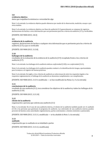 ISO 19011:2018 (traducción oficial)
Traducción oficial/Official translation/Traduction officielle
© ISO 2018 — Todos los derechos reservados 3
3.8
evidencia objetiva
datos que respaldan la existencia o veracidad de algo
Nota 1 a la entrada: La evidencia objetiva puede obtenerse por medio de la observación, medición, ensayo o por
otros medios.
Nota 2 a la entrada: La evidencia objetiva con fines de auditoría (3.1) generalmente se compone de registros,
declaraciones de hechos u otra información que son pertinentes para los criterios de auditoría (3.7) y verificables.
[FUENTE: ISO 9000:2015, 3.8.3]
3.9
evidencia de la auditoría
registros, declaraciones de hechos o cualquier otra información que es pertinente para los criterios de
auditoría (3.7) y que es verificable
[FUENTE: ISO 9000:2015, 3.13.8]
3.10
hallazgos de la auditoría
resultados de la evaluación de la evidencia de la auditoría (3.9) recopilada frente a los criterios de
auditoría (3.7)
Nota 1 a la entrada: Los hallazgos de la auditoría indican conformidad (3.20) o no conformidad (3.21).
Nota 2 a la entrada: Los hallazgos de la auditoría pueden conducir a la identificación de riesgos, oportunidades
para la mejora o el registro de buenas prácticas.
Nota 3 a la entrada: En inglés, si los criterios de auditoría se seleccionan de entre los requisitos legales o los
requisitos reglamentarios, el hallazgo de la auditoría se denomina cumplimiento o no cumplimiento.
[FUENTE: ISO 9000:2015, 3.13.9, modificada — se han modificado las Notas 2 y 3 a la entrada]
3.11
conclusiones de la auditoría
resultado de una auditoría (3.1), tras considerar los objetivos de la auditoría y todos los hallazgos de la
auditoría (3.10)
[FUENTE: ISO 9000:2015, 3.13.10]
3.12
cliente de la auditoría
organización o persona que solicita una auditoría (3.1)
Nota 1 a la entrada: En el caso de una auditoría interna, el cliente de la auditoría también puede ser el auditado
(3.13) o las personas que gestionan el programa de auditoría. Las solicitudes de una auditoría externa pueden
provenir de fuentes como autoridades reglamentarias, partes contratantes o clientes existentes o potenciales.
[FUENTE: ISO 9000:2015, 3.13.11, modificada — se ha añadido la Nota 1 a la entrada]
3.13
auditado
organización que es auditada en su totalidad o partes
[FUENTE: ISO 9000:2015, 3.13.12, modificada]
 